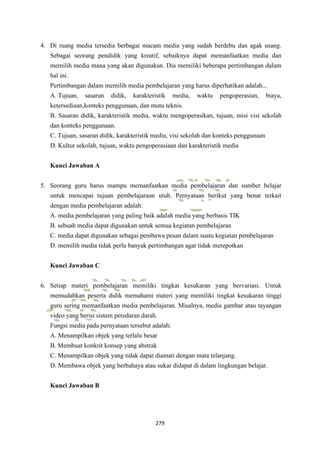 279
4. Di ruang media tersedia berbagai macam media yang sudah berdebu dan agak usang.
Sebagai seorang pendidik yang kreatif, sebaiknya dapat memanfaatkan media dan
memilih media mana yang akan digunakan. Dia memiliki beberapa pertimbangan dalam
hal ini.
Pertimbangan dalam memilih media pembelajaran yang harus diperhatikan adalah...
A. Tujuan, sasaran didik, karakteristik media, waktu pengoperasian, biaya,
ketersediaan,konteks penggunaan, dan mutu teknis.
B. Sasaran didik, karakteristik media, waktu mengoperasikan, tujuan, misi visi sekolah
dan konteks penggunaan.
C. Tujuan, sasaran didik, karakteristik media, visi sekolah dan konteks penggunaan
D. Kultur sekolah, tujuan, waktu pengoperasiaan dan karakteristik media
Kunci Jawaban A
5. Seorang guru harus mampu memanfaatkan media pembelajaran dan sumber belajar
untuk mencapai tujuan pembelajaraan utuh. Pernyataan berikut yang benar terkait
dengan media pembelajaran adalah:
A. media pembelajaran yang paling baik adalah media yang berbasis TIK
B. sebuah media dapat digunakan untuk semua kegiatan pembelajaran
C. media dapat digunakan sebagai pembawa pesan dalam suatu kegiatan pembelajaran
D. memilih media tidak perlu banyak pertimbangan agar tidak merepotkan
Kunci Jawaban C
6. Setiap materi pembelajaran memiliki tingkat kesukaran yang bervariasi. Untuk
memudahkan peserta didik memahami materi yang memiliki tingkat kesukaran tinggi
guru sering memanfaatkan media pembelajaran. Misalnya, media gambar atau tayangan
video yang berisi sistem peredaran darah.
Fungsi media pada pernyataan tersebut adalah:
A. Menampilkan objek yang terlalu besar
B. Membuat konkrit konsep yang abstrak
C. Menampilkan objek yang tidak dapat diamati dengan mata telanjang.
D. Membawa objek yang berbahaya atau sukar didapat di dalam lingkungan belajar.
Kunci Jawaban B
 