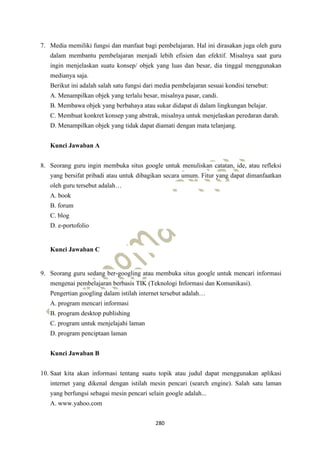 280
7. Media memiliki fungsi dan manfaat bagi pembelajaran. Hal ini dirasakan juga oleh guru
dalam membantu pembelajaran menjadi lebih efisien dan efektif. Misalnya saat guru
ingin menjelaskan suatu konsep/ objek yang luas dan besar, dia tinggal menggunakan
medianya saja.
Berikut ini adalah salah satu fungsi dari media pembelajaran sesuai kondisi tersebut:
A. Menampilkan objek yang terlalu besar, misalnya pasar, candi.
B. Membawa objek yang berbahaya atau sukar didapat di dalam lingkungan belajar.
C. Membuat konkret konsep yang abstrak, misalnya untuk menjelaskan peredaran darah.
D. Menampilkan objek yang tidak dapat diamati dengan mata telanjang.
Kunci Jawaban A
8. Seorang guru ingin membuka situs google untuk menuliskan catatan, ide, atau refleksi
yang bersifat pribadi atau untuk dibagikan secara umum. Fitur yang dapat dimanfaatkan
oleh guru tersebut adalah…
A. book
B. forum
C. blog
D. e-portofolio
Kunci Jawaban C
9. Seorang guru sedang ber-googling atau membuka situs google untuk mencari informasi
mengenai pembelajaran berbasis TIK (Teknologi Informasi dan Komunikasi).
Pengertian googling dalam istilah internet tersebut adalah…
A. program mencari informasi
B. program desktop publishing
C. program untuk menjelajahi laman
D. program penciptaan laman
Kunci Jawaban B
10. Saat kita akan informasi tentang suatu topik atau judul dapat menggunakan aplikasi
internet yang dikenal dengan istilah mesin pencari (search engine). Salah satu laman
yang berfungsi sebagai mesin pencari selain google adalah...
A. www.yahoo.com
 