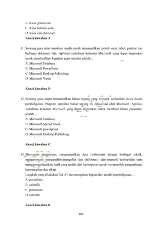 281
B. www.gmail.com
C. www.hotmail.com
D. www.cari-data.com
Kunci Jawaban A
11. Seorang guru akan membuat media untuk menampilkan contoh surat, tabel, gambar dan
berbagai dokumen lain. Aplikasi sederhana keluaran Microsoft yang dapat digunakan
untuk memfasilitasi kegiatan guru tersebut adalah...
A. Microsoft Database
B. Microsoft PowerPoint
C. Microsoft Desktop Publishing
D. Microsoft Word
Kunci Jawaban D
12. Seorang guru dapat menampilkan bahan tayang yang menarik perhatihan siswa dalam
pembelajaran. Program tampilan bahan tayang ini difasilitasi oleh Microsoft. Aplikasi
sederhana keluaran Microsoft yang dapat digunakan untuk membuat bahan presentasi
adalah....
A. Microsoft Database
B. Microsoft Spread Sheet
C. Microsoft powerpoint
D. Microsoft Desktop Publishing
Kunci Jawaban C
13. Menyusun pertanyaan, mengumpulkan data (informasi) dengan berbagai teknik,
mengasosiasi/ menganalisis/mengolah data (informasi) dan menarik kesimpulan serta
mengkomunikasikan hasil yang terdiri dari kesimpulan untuk memperoleh pengetahuan,
keterampilan dan sikap.
Langkah yang dilakukan Pak Ali itu merupakan bagian dari model pembelajaran…
A. portofolio
B. saintifik
C. penemuan
D. autentik
Kunci Jawaban B
 