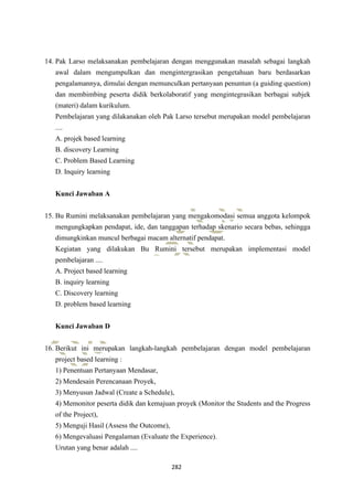 282
14. Pak Larso melaksanakan pembelajaran dengan menggunakan masalah sebagai langkah
awal dalam mengumpulkan dan mengintergrasikan pengetahuan baru berdasarkan
pengalamannya, dimulai dengan memunculkan pertanyaan penuntun (a guiding question)
dan membimbing peserta didik berkolaboratif yang mengintegrasikan berbagai subjek
(materi) dalam kurikulum.
Pembelajaran yang dilakanakan oleh Pak Larso tersebut merupakan model pembelajaran
....
A. projek based learning
B. discovery Learning
C. Problem Based Learning
D. Inquiry learning
Kunci Jawaban A
15. Bu Rumini melaksanakan pembelajaran yang mengakomodasi semua anggota kelompok
mengungkapkan pendapat, ide, dan tanggapan terhadap skenario secara bebas, sehingga
dimungkinkan muncul berbagai macam alternatif pendapat.
Kegiatan yang dilakukan Bu Rumini tersebut merupakan implementasi model
pembelajaran ....
A. Project based learning
B. inquiry learning
C. Discovery learning
D. problem based learning
Kunci Jawaban D
16. Berikut ini merupakan langkah-langkah pembelajaran dengan model pembelajaran
project based learning :
1) Penentuan Pertanyaan Mendasar,
2) Mendesain Perencanaan Proyek,
3) Menyusun Jadwal (Create a Schedule),
4) Memonitor peserta didik dan kemajuan proyek (Monitor the Students and the Progress
of the Project),
5) Menguji Hasil (Assess the Outcome),
6) Mengevaluasi Pengalaman (Evaluate the Experience).
Urutan yang benar adalah ....
 
