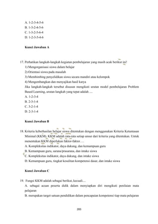 283
A. 1-2-3-4-5-6
B. 1-3-2-4-5-6
C. 1-3-2-5-6-4
D. 1-2-3-5-4-6
Kunci Jawaban A
17. Perhatikan langkah-langkah kegiatan pembelajaran yang masih acak berikut ini!
1) Mengorganisasi siswa dalam belajar
2) Orientasi siswa pada masalah
3) Membimbing penyelidikan siswa secara mandiri atau kelompok
4) Mengembangkan dan menyajikan hasil karya
Jika langkah-langkah tersebut disusun mengikuti urutan model pembelajaran Problem
Based Learning, urutan langkah yang tepat adalah ....
A. 1-2-3-4
B. 2-3-1-4
C. 3-2-1-4
D. 2-3-1-4
Kunci Jawaban B
18. Kriteria keberhasilan belajar siswa ditentukan dengan menggunakan Kriteria Ketuntasan
Minimal (KKM). KKM adalah rata-rata setiap unsur dari kriteria yang ditentukan. Untuk
menentukan KKM diperlukan faktor-faktor….
A. Kompleksitas indikator, daya dukung, dan kemampuan guru
B. Kemampuan guru, sarana/prasarana, dan intake siswa
C. Kompleksitas indikator, daya dukung, dan intake siswa
D. Kemampuan guru, tingkat kesulitan kompetensi dasar, dan intake siswa
Kunci Jawaban C
19. Fungsi KKM adalah sebagai berikut, kecuali....
A. sebagai acuan peserta didik dalam menyiapkan diri mengikuti penilaian mata
pelajaran
B. merupakan target satuan pendidikan dalam pencapaian kompetensi tiap mata pelajaran
 