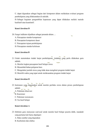 284
C. dapat digunakan sebagai bagian dari komponen dalam melakukan evaluasi program
pembelajaran yang dilaksanakan di sekolah.
D. Sebagai kegiatan pengambilan keputusan yang dapat dilakukan melalui metode
kualitatif atau kuantitatif.
Kunci Jawaban D
20. Fungsi indikator dijadikan sebagai penanda dalam….
A. Pencapaian standar kompetensi
B. Pencapaian kompetensi dasar.
C. Pencapaian tujuan pembelajaran
D. Pencapaian standar kelulusan
Kunci Jawaban B
21. Untuk menentukan tindak lanjut pembelajaran, tindakan yang perlu dilakukan guru
adalah;
A. Menilai tingkat pencapaian hasil belajar siswa
B. Menambah bahan pelajaran baru
C. Mengetahui jumlah siswa yang tidak akan mengikuti program tindak lanjut
D. Memilih waktu yang tepat untuk melaksanakan program tindak lanjut
Kunci Jawaban D
22. Instrumen yang diguanakan untuk menilai perilaku siswa dalam proses pembelajaran
adalah:
A. Pedoman observasi
B. Kuesioner
C. Pedoman wawancara
D. Tes hasil belajar
Kunci Jawaban A
23. Sebelum guru menyusun soal-soal untuk menilai hasil belajar peserta didik, manakah
yang pertama kali harus dipelajari:
A. Buku sumber yang digunakan
B. Kurikulum dan silabus
 