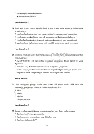 285
C. Indikator pencapaian kompetensi
D. Kemampuan awal siswa
Kunci Jawaban C
24. Salah satu prinsip dalam penilaian hasil belajar peserta didik adalah penilaian harus
terpadu artinya:
A. penilaian berdasarkan data yang mencerminkan kemampuan yang harus diukur
B. penilaian merupakan bagian yang tak terpisahkan dari kegiatan pembelajaran
C. penilian berdasarkan kriteria yang jelas tentang kompetensi yang harus dicapai
D. penilaian harus berkesinambungan oleh pendidik untuk semua aspek kompetensi
Kunci Jawaban D
25. Instrumen penilaian hasil belajar yang digunakan pendidik harus memenuhi persayaratan
berikut, kecuali:
A. Konstruksi butir soal memenuhi persayaratan yang sesuai dengan bentuk tes yang
digunakan
B. Substansi yang diukur mempresentasiukan kompetensi yang dinilai
C. Bahasa yang digunakan komukinatif sesuai dengan taraf perkembangan peserta didik
D. Digunakan untuk ulangan tengah semester dan ulangan akhir semester
Kunci Jawaban D
26. Untuk mengetahui prestasi belajar yang dicapai oleh semua peserta didik pada satu
rombongan belajar dapat dilakukan dengan menghitung nilai;
A. Mean
B. Modus
C. Median
D. Simpangan baku
Kunci Jawaban A
27. Standar penilaian pendidikan merupakan acuan bagi guru dalam melaksanakan
A. Penilaian hasil belajar peserta didik
B. Penilaian proses pembelajaran yang dilakukan guru
C. Penilaian silabus dan RPP
 