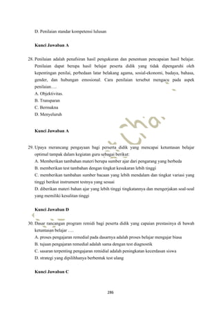 286
D. Penilaian standar kompetensi lulusan
Kunci Jawaban A
28. Penilaian adalah penafsiran hasil pengukuran dan penentuan pencapaian hasil belajar.
Penilaian dapat berupa hasil belajar peserta didik yang tidak dipengaruhi oleh
kepentingan penilai, perbedaan latar belakang agama, sosial-ekonomi, budaya, bahasa,
gender, dan hubungan emosional. Cara penilaian tersebut mengacu pada aspek
penilaian….
A. Objektivitas.
B. Transparan
C. Bermakna
D. Menyeluruh
Kunci Jawaban A
29. Upaya merancang pengayaan bagi perserta didik yang mencapai ketuntasan belajar
optimal tampak dalam kegiatan guru sebagai berikut:
A. Memberikan tambahan materi berupa sumber ajar dari pengarang yang berbeda
B. memberikan test tambahan dengan tingkat kesukaran lebih tinggi
C. memberikan tambahan sumber bacaan yang lebih mendalam dan tingkat variasi yang
tinggi berikut instrument testnya yang sesuai
D. diberikan materi bahan ajar yang lebih tinggi tingkatannya dan mengerjakan soal-soal
yang memiliki kesulitan tinggi
Kunci Jawaban D
30. Dasar rancangan program remidi bagi peserta didik yang capaian prestasinya di bawah
ketuntasan belajar ….
A. proses pengajaran remedial pada dasarnya adalah proses belajar mengajar biasa
B. tujuan pengajaran remedial adalah sama dengan test diagnostik
C. sasaran terpenting pengajaran remidial adalah peningkatan kecerdasan siswa
D. strategi yang dipilihhanya berbentuk test ulang
Kunci Jawaban C
 