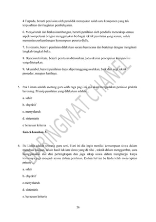 26
4 Terpadu, berarti penilaian oleh pendidik merupakan salah satu komponen yang tak
terpisahkan dari kegiatan pembelajaran.
6. Menyeluruh dan berkesinambungan, berarti penilaian oleh pendidik mencakup semua
aspek kompetensi dengan menggunakan berbagai teknik penilaian yang sesuai, untuk
memantau perkembangan kemampuan peserta didik.
7. Sistematis, berarti penilaian dilakukan secara berencana dan bertahap dengan mengikuti
langkah-langkah baku.
8. Beracuan kriteria, berarti penilaian didasarkan pada ukuran pencapaian kompetensi
yang ditetapkan.
9. Akuntabel, berarti penilaian dapat dipertanggungjawabkan, baik dari segi teknik,
prosedur, maupun hasilnya.
5. Pak Liman adalah seorang guru olah raga pagi ini dia akan mengadakan peniaian praktik
berenang. Prinsip penilaian yang dilakukan adalah....
a. sahih
b. obyektif
c. menyeluruh
d. sistemtatis
e beracuan kriteria
Kunci Jawaban A
6. Bu Linda adalah seorang guru seni, Hari ini dia ingin menilai kemampuan siswa dalam
membuat lukisan, selain hasil lukisan siswa yang di nilai , teknik dalam menggambar, cara
menggunakan alat dan perlengkapan dan juga sikap siswa dalam menghargai karya
temannya juga menjadi acuan dalam penilaian. Dalam hal ini bu linda telah menerapkan
prinsip ...
a. sahih
b. obyektif
c.menyeluruh
d. sistematis
e. beracuan kriteria
 