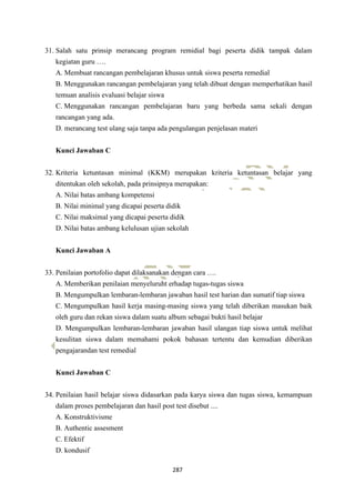 287
31. Salah satu prinsip merancang program remidial bagi peserta didik tampak dalam
kegiatan guru ….
A. Membuat rancangan pembelajaran khusus untuk siswa peserta remedial
B. Menggunakan rancangan pembelajaran yang telah dibuat dengan memperhatikan hasil
temuan analisis evaluasi belajar siswa
C. Menggunakan rancangan pembelajaran baru yang berbeda sama sekali dengan
rancangan yang ada.
D. merancang test ulang saja tanpa ada pengulangan penjelasan materi
Kunci Jawaban C
32. Kriteria ketuntasan minimal (KKM) merupakan kriteria ketuntasan belajar yang
ditentukan oleh sekolah, pada prinsipnya merupakan:
A. Nilai batas ambang kompetensi
B. Nilai minimal yang dicapai peserta didik
C. Nilai maksimal yang dicapai peserta didik
D. Nilai batas ambang kelulusan ujian sekolah
Kunci Jawaban A
33. Penilaian portofolio dapat dilaksanakan dengan cara ….
A. Memberikan penilaian menyeluruht erhadap tugas-tugas siswa
B. Mengumpulkan lembaran-lembaran jawaban hasil test harian dan sumatif tiap siswa
C. Mengumpulkan hasil kerja masing-masing siswa yang telah diberikan masukan baik
oleh guru dan rekan siswa dalam suatu album sebagai bukti hasil belajar
D. Mengumpulkan lembaran-lembaran jawaban hasil ulangan tiap siswa untuk melihat
kesulitan siswa dalam memahami pokok bahasan tertentu dan kemudian diberikan
pengajarandan test remedial
Kunci Jawaban C
34. Penilaian hasil belajar siswa didasarkan pada karya siswa dan tugas siswa, kemampuan
dalam proses pembelajaran dan hasil post test disebut ....
A. Konstruktivisme
B. Authentic assesment
C. Efektif
D. kondusif
 