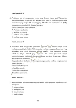 288
Kunci Jawaban B
35. Pendekatan tes ini menggunakan norma yang disusun secara relatif berdasarkan
distribusi skor yang dicapai oleh para pengikut dalam suatu tes. Dengan demikian maka
skor standar yang dicapai oleh seseorang yang didasarkan atas norma relatif ini (PAN)
mencerminkan status individu di dalam kelompok.
Pendekatan tes yang dimaksud adalah….
A. Penilaian berkelanjutan
B. penilaian menyeluruh
C. penilaian acuan patokan
D. penilaian acuan norma
Kunci Jawaban D
36. Kurikulum 2013 menggunakan pendekatan penilaian yang disebut dengan istilah
penilaian acuan kriteria (PAK). PAK merupakan penilaian pencapaian kompetensi yang
didasarkan pada kriteria ketuntasan minimal (KKM). KKM merupakan kriteria
ketuntasan belajar minimal yang ditentukan oleh satuan pendidikan dengan
mempertimbangkan karakteristik Kompetensi Dasar yang akan dicapai, daya dukung,
dan karakteristik peserta didik.
Dengan demikian, Kurikulum 2013 menggunakan pendekatan penilaian yang didasarkan
pada pendekatan ....
a. Penilaian berkelanjutan
b. Penilaian autentik
c. Penilaian acuan patokan
d. Penilaian acuan norma
Kunci Jawaban C
37. Menggambarkan sejauh mana seorang peserta didik telah menguasai suatu kompetensi,
merupakan…
A. tujuan penilaian
B. prinsip penilaian
C. fungsi penilaian
D. hasil penilaian
 