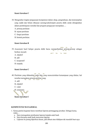 289
Kunci Jawaban C
38. Mengetahui tingkat penguasaan kompetensi dalam sikap, pengetahuan, dan keterampilan
yang sudah dan belum dikuasai seorang/sekelompok peserta didik untuk ditingkatkan
dalam pembelajaran remidial dan program pengayaan merupakan….
A. prinsip penilaian
B. tujuan penilaian
C. fungsi penilaian
D. bentuk penilaian.
Kunci Jawaban B
39. Assesment hasil belajar peserta didik harus memperhatikan prinsip-prinsip sebagai
berikut, kecuali:
A. objektif
B. adil
C. kooperatif
D. terpadu.
Kunci Jawaban C
40. Penilaian yang didasarkan pada data yang mencerminkan kemampuan yang diukur, hal
tersebut merupakan prinsip penilian yang:
A. adil
B. objektif
C. valid
D. sistematis
Kunci Jawaban C
KOMPETENSI MANAJERIAL
1. Ketua panitia kegiatan harus membuat laporan pertanggung jawaban. Sebagai ketua,
maka…
a. Saya menugaskan pembuatan laporan kepada anak buah
b. Saya bersama anak buah menyusun laporan
c. Laporan itu jarang diperiksa atasan, jadi dibuat atau tidakpun tak masalah buat saya
 