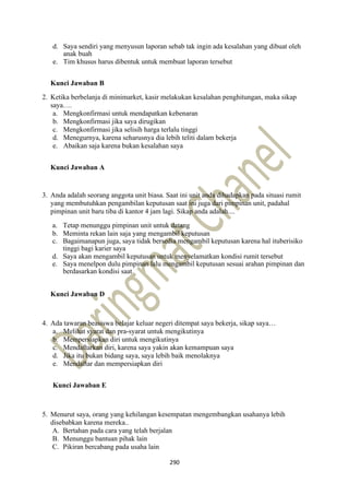 290
d. Saya sendiri yang menyusun laporan sebab tak ingin ada kesalahan yang dibuat oleh
anak buah
e. Tim khusus harus dibentuk untuk membuat laporan tersebut
Kunci Jawaban B
2. Ketika berbelanja di minimarket, kasir melakukan kesalahan penghitungan, maka sikap
saya….
a. Mengkonfirmasi untuk mendapatkan kebenaran
b. Mengkonfirmasi jika saya dirugikan
c. Mengkonfirmasi jika selisih harga terlalu tinggi
d. Menegurnya, karena seharusnya dia lebih teliti dalam bekerja
e. Abaikan saja karena bukan kesalahan saya
Kunci Jawaban A
3. Anda adalah seorang anggota unit biasa. Saat ini unit anda dihadapkan pada situasi rumit
yang membutuhkan pengambilan keputusan saat ini juga dari pimpinan unit, padahal
pimpinan unit baru tiba di kantor 4 jam lagi. Sikap anda adalah....
a. Tetap menunggu pimpinan unit untuk datang
b. Meminta rekan lain saja yang mengambil keputusan
c. Bagaimanapun juga, saya tidak bersedia mengambil keputusan karena hal ituberisiko
tinggi bagi karier saya
d. Saya akan mengambil keputusan untuk menyelamatkan kondisi rumit tersebut
e. Saya menelpon dulu pimpinan lalu mengambil keputusan sesuai arahan pimpinan dan
berdasarkan kondisi saat
Kunci Jawaban D
4. Ada tawaran beasiswa belajar keluar negeri ditempat saya bekerja, sikap saya…
a. Melihat syarat dan pra-syarat untuk mengikutinya
b. Mempersiapkan diri untuk mengikutinya
c. Mendaftarkan diri, karena saya yakin akan kemampuan saya
d. Jika itu bukan bidang saya, saya lebih baik menolaknya
e. Mendaftar dan mempersiapkan diri
Kunci Jawaban E
5. Menurut saya, orang yang kehilangan kesempatan mengembangkan usahanya lebih
disebabkan karena mereka..
A. Bertahan pada cara yang telah berjalan
B. Menunggu bantuan pihak lain
C. Pikiran bercabang pada usaha lain
 