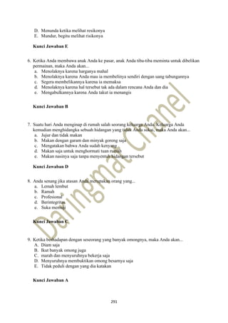 291
D. Menunda ketika melihat resikonya
E. Mundur, begitu melihat risikonya
Kunci Jawaban E
6. Ketika Anda membawa anak Anda ke pasar, anak Anda tiba-tiba meminta untuk dibelikan
permainan, maka Anda akan...
a. Menolaknya karena harganya mahal
b. Menolaknya karena Anda mau ia membelinya sendiri dengan uang tabungannya
c. Segera membelikannya karena ia memaksa
d. Menolaknya karena hal tersebut tak ada dalam rencana Anda dan dia
e. Mengabulkannya karena Anda takut ia menangis
Kunci Jawaban B
7. Suatu hari Anda menginap di rumah salah seorang keluarga Anda. Keluarga Anda
kemudian menghidangka sebuah hidangan yang tidak Anda sukai, maka Anda akan...
a. Jujur dan tidak makan
b. Makan dengan garam dan minyak goreng saja
c. Mengatakan bahwa Anda sudah kenyang
d. Makan saja untuk menghormati tuan rumah
e. Makan nasinya saja tanpa menyentuh hidangan tersebut
Kunci Jawaban D
8. Anda senang jika atasan Anda merupakan orang yang...
a. Lemah lembut
b. Ramah
c. Profesional
d. Berintegritas
e. Suka memuji
Kunci Jawaban C
9. Ketika berhadapan dengan seseorang yang banyak omongnya, maka Anda akan...
A. Diam saja
B. Ikut banyak omong juga
C. marah dan menyuruhnya bekerja saja
D. Menyuruhnya membuktikan omong besarnya saja
E. Tidak peduli dengan yang dia katakan
Kunci Jawaban A
 