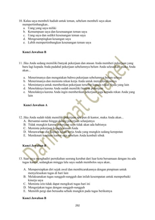 292
10. Kalau saya membeli hadiah untuk teman, sebelum membeli saya akan
mempertimbangkan..
a. Uang yang saya miliki
b. Kemampuan saya dan kesenaangan teman saya
c. Uang saya dan sedikit kesenangan teman saya
d. Mengesampingkan keuangan saya
e. Lebih mempertimbangkan kesenangan teman saya
Kunci Jawaban B
11. Jika Anda sedang memiliki banyak pekerjaan dan atasan Anda memberi pekerjaan yang
baru lagi kepada Anda padahal pekerjaan sebelumnya belum Anda selesaikan, maka Anda
akan...
a. Menerimanya dan mengatakan bahwa pekerjaan sebelumnya belum selesai
b. Menerimanya dan meminta rekan kerja Anda untuk menyelesaikannya
c. Memintanya untuk memberikan pekerjaan tersebut kepada rekan Anda yang lain
d. Menolaknya karena Anda sudah memiliki banyak pekerjaan
e. Menolaknya karena Anda ingin memberikan pekerjaan juga kepada rekan Anda yang
lain
Kunci Jawaban A
12. Jika Anda sudah tidak memiliki pekerjaan apa pun di kantor, maka Anda akan...
A. Bersantai-santai hingga datang pekerjaan selanjutnya
B. Tidak mungkin karena pekerjaan saya tidak akan ada habisnya
C. Meminta pekerjaan kepada atasan Anda
D. Menawarkan diri kepada rekan kerja Anda yang mungkin sedang kerepotan
E. Menikmati keadaan kantor saja sebelum Anda kembali sibuk
Kunci Jawaban B
13. Saat saya menghadiri pernikahan seorang kerabat dari luar kota bersamaan dengan itu ada
tugas kantor, sedangkan minggu lalu saya sudah membolos saya akan..
A. Mempersiapkan diri sejak awal dan membicarakannya dengan pimpinan untuk
menyelesaikan tugas di hari lain
B. Melaksanakan tugas sungguh-sungguh dan inilah kesempatan untuk memperbaiki
kinerja saya
C. Meminta izin tidak dapat mengikuti tugas hari ini
D. Mengerjakan tugas dengan sungguh-sungguh
E. Memilih pergi dan berusaha sebaik mungkin pada tugas berikutnya
Kunci Jawaban B
 