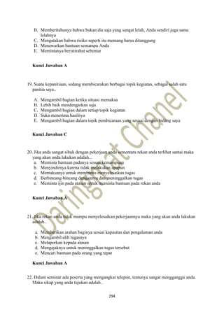 294
B. Memberitahunya bahwa bukan dia saja yang sangat lelah, Anda sendiri juga sama
lelahnya
C. Mengatakan bahwa risiko seperti itu memang harus ditanggung
D. Menawarkan bantuan semampu Anda
E. Memintanya beristirahat sebentar
Kunci Jawaban A
19. Suatu kepanitiaan, sedang membicarakan berbagai topik kegiatan, sebagai salah satu
panitia saya..
A. Mengambil bagian ketika situasi memaksa
B. Lebih baik mendengarkan saja
C. Mengambil bagian dalam setiap topik kegiatan
D. Suka menerima hasilnya
E. Mengambil bagian dalam topik pembicaraan yang sesuai dengan bidang saya
Kunci Jawaban C
20. Jika anda sangat sibuk dengan pekerjaan anda sementara rekan anda terlihat santai maka
yang akan anda lakukan adalah...
a. Meminta bantuan padanya sesuai kemampuan
b. Menyindirnya karena tidak melakukan apapun
c. Memaksanya untuk membantu menyelesaikan tugas
d. Berbincang-bincang dengannya dan meninggalkan tugas
e. Meminta ijin pada atasan untuk meminta bantuan pada rekan anda
Kunci Jawaban A
21. Jika rekan anda tidak mampu menyelesaikan pekerjaannya maka yang akan anda lakukan
adalah..
a. Memberikan arahan baginya sesuai kapasitas dan pengalaman anda
b. Mengambil alih tugasnya
c. Melaporkan kepada atasan
d. Mengajaknya untuk meninggalkan tugas tersebut
e. Mencari bantuan pada orang yang tepat
Kunci Jawaban A
22. Dalam seminar ada peserta yang mengangkat telepon, tentunya sangat mengganggu anda.
Maka sikap yang anda tujukan adalah..
 