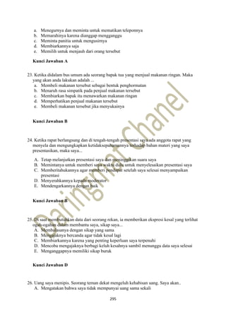 295
a. Menegurnya dan meminta untuk mematikan teleponnya
b. Memarahinya karena dianggap mengganggu
c. Meminta panitia untuk mengusirnya
d. Membiarkannya saja
e. Memilih untuk menjauh dari orang tersebut
Kunci Jawaban A
23. Ketika didalam bus umum ada seorang bapak tua yang menjual makanan ringan. Maka
yang akan anda lakukan adalah ...
a. Membeli makanan tersebut sebagai bentuk penghormatan
b. Menaruh rasa simpatik pada penjual makanan tersebut
c. Membiarkan bapak itu menawarkan makanan ringan
d. Memperhatikan penjual makanan tersebut
e. Membeli makanan tersebut jika menyukainya
Kunci Jawaban B
24. Ketika rapat berlangsung dan di tengah-tengah presentasi saya ada anggota rapat yang
menyela dan mengungkapkan ketidaksepahamannya terhadap bahan materi yang saya
presentasikan, maka saya...
A. Tetap melanjutkan presentasi saya dan meninggikan suara saya
B. Memintanya untuk memberi saya waktu dulu untuk menyelesaikan presentasi saya
C. Memberitahukannya agar memberi pendapat setelah saya selesai menyampaikan
presentasi
D. Menyerahkannya kepada moderator
E. Mendengarkannya dengan baik
Kunci Jawaban B
25. Di saat membutuhkan data dari seorang rekan, ia memberikan ekspresi kesal yang terlihat
ogah-ogahan dalam membantu saya, sikap saya...
A. Membalasanya dengan sikap yang sama
B. Mengajaknya bercanda agar tidak kesal lagi
C. Membiarkannya karena yang penting keperluan saya terpenuhi
D. Mencoba mengajaknya berbagi keluh kesahnya sambil menunggu data saya selesai
E. Menganggapnya memiliki sikap buruk
Kunci Jawaban D
26. Uang saya menipis. Seorang teman dekat mengeluh kehabisan uang. Saya akan..
A. Mengatakan bahwa saya tidak mempunyai uang sama sekali
 