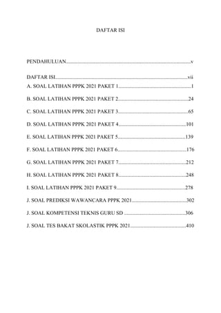 DAFTAR ISI
PENDAHULUAN................................................................................................v
DAFTAR ISI......................................................................................................vii
A. SOAL LATIHAN PPPK 2021 PAKET 1........................................................1
B. SOAL LATIHAN PPPK 2021 PAKET 2......................................................24
C. SOAL LATIHAN PPPK 2021 PAKET 3......................................................65
D. SOAL LATIHAN PPPK 2021 PAKET 4....................................................101
E. SOAL LATIHAN PPPK 2021 PAKET 5....................................................139
F. SOAL LATIHAN PPPK 2021 PAKET 6.....................................................176
G. SOAL LATIHAN PPPK 2021 PAKET 7....................................................212
H. SOAL LATIHAN PPPK 2021 PAKET 8....................................................248
I. SOAL LATIHAN PPPK 2021 PAKET 9.....................................................278
J. SOAL PREDIKSI WAWANCARA PPPK 2021..........................................302
J. SOAL KOMPETENSI TEKNIS GURU SD ...............................................306
J. SOAL TES BAKAT SKOLASTIK PPPK 2021...........................................410
 