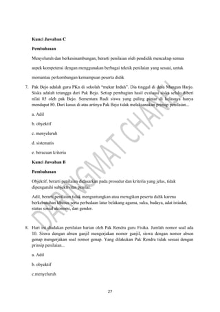 27
Kunci Jawaban C
Pembahasan
Menyeluruh dan berkesinambungan, berarti penilaian oleh pendidik mencakup semua
aspek kompetensi dengan menggunakan berbagai teknik penilaian yang sesuai, untuk
memantau perkembangan kemampuan peserta didik
7. Pak Bejo adalah guru PKn di sekolah “mekar Indah”. Dia tinggal di desa Mangun Harjo.
Siska adalah tetangga dari Pak Bejo. Setiap pembagian hasil evaluasi siska selalu diberi
nilai 85 oleh pak Bejo. Sementara Rudi siswa yang paling pintar di kelasnya hanya
mendapat 80. Dari kasus di atas artinya Pak Bejo tidak melaksanakan prinsip penilaian...
a. Adil
b. obyektif
c. menyeluruh
d. sistematis
e. beracuan kriteria
Kunci Jawaban B
Pembahasan
Objektif, berarti penilaian didasarkan pada prosedur dan kriteria yang jelas, tidak
dipengaruhi subjektivitas penilai.
Adil, berarti penilaian tidak menguntungkan atau merugikan peserta didik karena
berkebutuhan khusus serta perbedaan latar belakang agama, suku, budaya, adat istiadat,
status sosial ekonomi, dan gender.
8. Hari ini diadakan penilaian harian oleh Pak Rendra guru Fisika. Jumlah nomor soal ada
10. Siswa dengan absen ganjil mengerjakan nomor ganjil, siswa dengan nomor absen
genap mengerjakan soal nomor genap. Yang dilakukan Pak Rendra tidak sesuai dengan
prinsip penilaian...
a. Adil
b. obyektif
c.menyeluruh
 