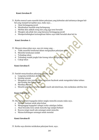 297
Kunci Jawaban D
31. Ketika muncul suatu masalah dalam pekerjaan yang kebetulan ada katitannya dengan hal-
hal yang menjadi kewajiban saya, maka saya…
a. Akan bertanggung jawab
b. Membiarkan masalah tetap berlangsung
c. Melihat dulu adakah orang lain yang juga turut bersalah
d. Mungkin ada pihak lain yang harusnya bertanggung jawab
e. Mempertimbangkan kemungkinan bahwa saya tidak bersalah akan hal itu
Kunci Jawaban A
32. Menurut rekan-rekan saya, saya ini orang yang…
a. Tidak memiliki ketekunan dalam mengerjakan pekerjaan rutin
b. Memiliki ketekunan rendah
c. Terkadang tekun
d. Terkadang mudah jengkel dan kurang tekun mengerjakan sesuatu
e. Cukup tekun
Kunci Jawaban E
33. Setelah menyelesaikan pekerjaan tertentu, saya
a. Langsung melakukan aktifitas lain
b. Istirahat sejenak
c. Mengakses situs jejaring sosial semacam facebook untuk mengetahui kabar terbaru
dari kerabat dan kawan saya
d. Membaca Koran
e. Meneliti pekerjaan tersebut apakah masih ada kekeliruan, lalu melakukan aktifitas lain
Kunci Jawaban E
34. Jika mengalalami kegagalan dalam rangka mencoba sesuatu maka saya..
a. Mencari bantuan untuk jalan keluar
b. Menganggap kegagalan sebagai resiko sekaligus latihan
c. Akan berusaha terus untuk mencoba lagi sampai berhasil
d. Kecewa tetapi masih ada semangat untuk mencoba
e. Merasa kehilangan semangat untuk memulai
Kunci Jawaban B
35. Ketika saya diminta melakukan pekerjaan berat, saya..
 