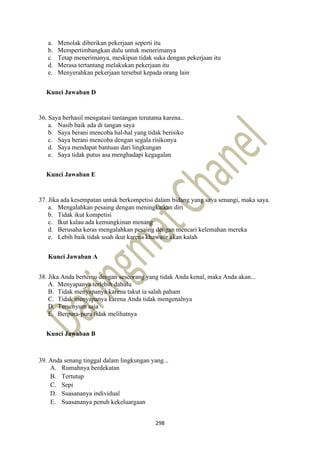 298
a. Menolak diberikan pekerjaan seperti itu
b. Mempertimbangkan dulu untuk menerimanya
c. Tetap menerimanya, meskipun tidak suka dengan pekerjaan itu
d. Merasa tertantang melakukan pekerjaan itu
e. Menyerahkan pekerjaan tersebut kepada orang lain
Kunci Jawaban D
36. Saya berhasil mengatasi tantangan terutama karena..
a. Nasib baik ada di tangan saya
b. Saya berani mencoba hal-hal yang tidak berisiko
c. Saya berani mencoba dengan segala risikonya
d. Saya mendapat bantuan dari lingkungan
e. Saya tidak putus asa menghadapi kegagalan
Kunci Jawaban E
37. Jika ada kesempatan untuk berkompetisi dalam bidang yang saya senangi, maka saya.
a. Mengalahkan pesaing dengan meningkatkan diri
b. Tidak ikut kompetisi
c. Ikut kalau ada kemungkinan menang
d. Berusaha keras mengalahkan pesaing dengan mencari kelemahan mereka
e. Lebih baik tidak usah ikut karena khawatir akan kalah
Kunci Jawaban A
38. Jika Anda bertemu dengan seseorang yang tidak Anda kenal, maka Anda akan...
A. Menyapanya terlebih dahulu
B. Tidak menyapanya karena takut ia salah paham
C. Tidak menyapanya karena Anda tidak mengenalnya
D. Tersenyum saja
E. Berpura-pura tidak melihatnya
Kunci Jawaban B
39. Anda senang tinggal dalam lingkungan yang...
A. Rumahnya berdekatan
B. Tertutup
C. Sepi
D. Suasananya individual
E. Suasananya penuh kekeluargaan
 