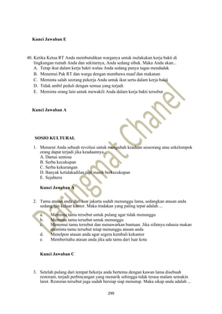 299
Kunci Jawaban E
40. Ketika Ketua RT Anda membutuhkan warganya untuk melakukan kerja bakti di
lingkungan rumah Anda dan sekitarnya, Anda sedang sibuk. Maka Anda akan...
A. Tetap ikut dalam kerja bakti walau Anda sedang punya tugas mendadak
B. Menemui Pak RT dan warga dengan membawa maaf dan makanan
C. Meminta salah seorang pekerja Anda untuk ikut serta dalam kerja bakti
D. Tidak ambil peduli dengan semua yang terjadi
E. Meminta orang lain untuk mewakili Anda dalam kerja bakti tersebut
Kunci Jawaban A
SOSIO KULTURAL
1. Menurut Anda sebuah revolusi untuk mengubah keadaan seseorang atau sekelompok
orang dapat terjadi jika keadaannya...
A. Damai sentosa
B. Serba kecukupan
C. Serba kekurangan
D. Banyak ketidakadilan tapi masih berkecukupan
E. Sejahtera
Kunci Jawaban A
2. Tamu atasan anda dari luar jakarta sudah menunggu lama, sedangkan atasan anda
sedang ijin keluar kantor. Maka tindakan yang paling tepat adalah ...
a. Meminta tamu tersebut untuk pulang agar tidak menunggu
b. Meminta tamu tersebut untuk menunggu
c. Menemui tamu tersebut dan menawarkan bantuan. Jika sifatnya rahasia makan
meminta tamu tersebut tetap menunggu atasan anda
d. Menelpon atasan anda agar segera kembali kekantor
e. Memberitahu atasan anda jika ada tamu dari luar kota
Kunci Jawaban C
3. Setelah pulang dari tempat bekerja anda bertemu dengan kawan lama disebuah
restorant, terjadi perbincangan yang menarik sehingga tidak terasa malam semakin
larut. Restoran tersebut juga sudah bersiap siap menutup. Maka sikap anda adalah ...
 