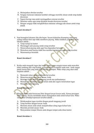300
A. Melanjutkan obrolan tersebut
B. Sengaja memesan makanan kembali sehingga memiliki alasan untuk tetap duduk
direstoran
C. Segera bersiap siap untuk meninggalkan restoran tersebut
D. Meminta waktu agar tetap diijinkan berada direstoran tersebut
E. Dengan sengaja tidak menghabiskan makanan sehingga ada alasan untuk tetap
duduk
Kunci Jawaban C
4. Saat berangkat kekantor tiba tiba hujan. Secara kebetulan disamping anda yang
sedang terburu buru tapi tidak membawa payung. Maka tindakan yang akan anda
lakukan adalah ...
A. Tetap melaju ke kantor
B. Memanggil ojek payung untuk orang tersebut
C. Menawarkan payung anda agar bisa digunakan bersama
D. Memohon maaf karena tidak bisa memberi tumpangan pada orang tersebut
E. Menemaninya berteduh
Kunci Jawaban C
5. Ketika anda mengetik tugas dari atasan anda, tanpa sengaja teman anda mencabut
kabel sambung dari stop kontak, secara otomatis komputer anda mati. Anda sangat
panik karena data yang anda ketik belum tersimpan. Maka sikap yang akan anda
tunjukan adalah ...
A. Memarahi rekan yang melakukan hal tersebut
B. Menerima permintaan maaf teman Anda
C. Meminta teman anda bertanggung jawab atas perbuatannya
D. Memaklumi ketidaksengajaan teman anda dan segera meneruskan tugas
E. Menghela nafas panjang
Kunci Jawaban D
6. Minggu depan anda berencana libur dengan kawan kawan anda. Semua persiapan
telah matang. Secara mendadak atasan menugaskan anda untuk keluar kota. Maka
sikap anda terhadap keputusan tersebut adalah ...
A. Melaksanakan tugas tersebut dengan penuh tanggung jawab
B. Tetap berlibur dengan kawan Anda
C. Meminta atasan anda untuk menjadwalkan ulang tugas keluar kota
D. Menolak perintah atasan Anda
E. Menyamakan tempat liburan anda dengan tempat anda dinas kantor
Kunci Jawaban A
 