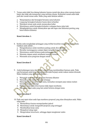 301
7. Teman anda tidak bisa datang kekantor karena rumah dan akses jalan menuju kantor
banjir dan tidak ada transportasi yang melintas disana. Kebetulan rumah anda tidak
jauh dari rumah teman anda. Maka yang anda lakukan adalah ...
a. Menjemputnya dan berangkat bersama sama kekantor
b. Langsung berangkat kekantor kaena takut terlambat
c. Menelpon teman anda untuk menanyakan kabar
d. Memintanya untuk berangkat kekantor walaupun harus jalan kaki
e. Menghampirinya untuk menanyakan apa ada tugas atau dokumen penting yang
harus dibawa kekantor
Kunci Jawaban A
8. Ketika anda menghadapi pelanggan yang terlihat kesulitan mengisi formulir, maka
tindakan anda adalah ...
a. Mengijinkannya untuk membawa pulang untuk diisi dirumah
b. Bersabar menunggunya sampai dapat mengisi formulir tersebut
c. Memintanya untuk bertanya pada pelanggan lain
d. Meminta satpam untuk membantu mengisi formulir
e. Memandu acara pengisian dengan ramah
Kunci Jawaban E
9. Anda kedatangan tamu dari kantor cabang yang membutuhkan bantuan anda. Pada
saat bersamaan anda harus pulang karena anda berjanji untuk makan malam dirumah.
Maka tindakan yang akan anda lakukan ...
a. Mengajak tamu anda untuk makan bersama dikantor
b. Menunda acara makan bersama keluarga
c. Menyelesaikan urusan dengan tamu, kemudian menepati janji makan malam
bersama dengan keluarga
d. Meminta maaf pada klien karena tidak dapat membantu
e. Mengutus rekan anda yang lain untuk bertemu dengan tamu
Kunci Jawaban C
10. Pada saat rapat rekan anda lupa membawa proposal yang akan ditunjukan anda. Maka
sikap anda ...
A. Memarahinya karena memperlambat jadwal
B. Memintanya untuk mengambil proposal yang tertinggal
C. Membatalkan kerja sama
D. Menjadwal ulang rapat
E. Mengirimkan lewat kurir, sehingga dapat menghemat waktu
Kunci Jawaban E
 