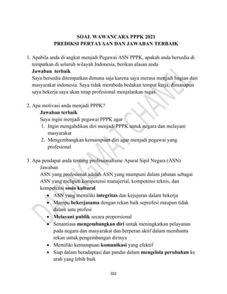 302
SOAL WAWANCARA PPPK 2021
PREDIKSI PERTAYAAN DAN JAWABAN TERBAIK
1. Apabila anda di angkat menjadi Pegawai ASN PPPK, apakah anda bersedia di
tempatkan di seluruh wilayah Indonesia, berikan alasan anda
Jawaban terbaik
Saya bersedia ditempatkan dimana saja karena saya merasa menjadi bagian dari
masyarakat indonesia. Saya tidak membeda bedakan tempat kerja, dimanapun
saya bekerja saya akan tetap profesional menjalankan tugas.
2. Apa motivasi anda menjadi PPPK?
Jawaban terbaik
Saya ingin menjadi pegawai PPPK agar
1. Ingin mengabdikan diri menjadi PPPK untuk negara dan melayani
masyarakat
2. Mengembangkan kemampuan diri agar menjadi pegawai yang
profesional
3. Apa pendapat anda tentang profesionalisme Aparat Sipil Negara (ASN)
Jawaban
ASN yang profesional adalah ASN yang mumpuni dalam jabatan sebagai
ASN yang meliputi kompetensi manajerial, kompetensi teknis, dan
kompetensi sosio kultural
• ASN yang memiliki integritas dan kejujuran dalam bekerja
• Mampu bekerjasama dengan rekan baik seprofesi maupun tidak
dalam satu profesi
• Melayani publik secara proporsional
• Senantiasa mengembangkan diri untuk meningkatkan pelayanan
pada negara dan masyarakat dan berperan aktif dalam membantu
rekan untuk pengembangan dirinya
• Memiliki kemampuan komunikasi yang efektif
• Siap dalam beradaptasi dan pandai dalam mengelola perubahan ke
arah yang lebih baik
 