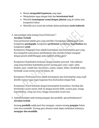 303
• Berani mengambil keputusan yang tepat
• Menjalankan tugas dengan baik dan berorientasi hasil
• Memiliki kemampuan sesuai dengan jabatan yang di emban atau
kompetensi teknis
• Memiliki jiwa sosial dan terbuka dalam perbedaan (sosio kultural)
4. Apa pendapat anda tentang Guru Profesional ?
Jawaban Terbaik
Guru profesional adalah guru yang mimiliki 4 kompetensi jabatan guru yaitu
kompetensi paedagogik, kompetensi profesional, kompetensi kepribadian dan
kompetensi sosial
Kompetensi Pedagogik Guru adalah kemampuan atau keterampilan guru yang
bisa mengelola suatu proses pembelajaran atau interaksi belajar mengajar
dengan peserta didikMengapa anda memilih profesi guru?
Kompetensi Kepribadian berkaitan dengan karakter personal. Ada indikator
yang mencerminkan kepribadian positif seorang guru yaitu: supel, sabar,
disiplin, jujur, rendah hati, berwibawa, santun, empati, ikhlas, berakhlak mulia,
bertindak sesuai norma sosial & hukum, dll.
Kompetensi Profesional Guru adalah kemampuan atau keterampilan yang wajib
dimiliki supaya tugas-tugas keguruan bisa diselesaikan dengan baik.
Kompetensi Sosial berkaitan dengan keterampilan komunikasi, bersikap dan
berinteraksi secara umum, baik itu dengan peserta didik, sesama guru, tenaga
kependidikan, orang tua siswa, hingga masyarakat secara luas.
5. Apakah pendapat anda tentang pengajar dan pendidik, apa perbedaaannya?
Jawaban terbaik
Seorang pendidik sudah pasti bisa mengajar, namun seorang pengajar belum
tentu bisa mendidik. Seorang guru dituntut untuk dapat melakukan keduanya;
mengajar dan mendidik.
 