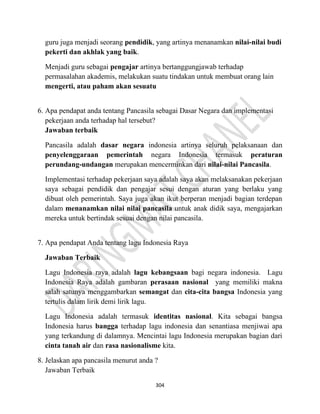 304
guru juga menjadi seorang pendidik, yang artinya menanamkan nilai-nilai budi
pekerti dan akhlak yang baik.
Menjadi guru sebagai pengajar artinya bertanggungjawab terhadap
permasalahan akademis, melakukan suatu tindakan untuk membuat orang lain
mengerti, atau paham akan sesuatu
6. Apa pendapat anda tentang Pancasila sebagai Dasar Negara dan implementasi
pekerjaan anda terhadap hal tersebut?
Jawaban terbaik
Pancasila adalah dasar negara indonesia artinya seluruh pelaksanaan dan
penyelenggaraan pemerintah negara Indonesia termasuk peraturan
perundang-undangan merupakan mencerminkan dari nilai-nilai Pancasila.
Implementasi terhadap pekerjaan saya adalah saya akan melaksanakan pekerjaan
saya sebagai pendidik dan pengajar sesui dengan aturan yang berlaku yang
dibuat oleh pemerintah. Saya juga akan ikut berperan menjadi bagian terdepan
dalam menanamkan nilai nilai pancasila untuk anak didik saya, mengajarkan
mereka untuk bertindak sesuai dengan nilai pancasila.
7. Apa pendapat Anda tentang lagu Indonesia Raya
Jawaban Terbaik
Lagu Indonesia raya adalah lagu kebangsaan bagi negara indonesia. Lagu
Indonesia Raya adalah gambaran perasaan nasional yang memiliki makna
salah satunya menggambarkan semangat dan cita-cita bangsa Indonesia yang
tertulis dalam lirik demi lirik lagu.
Lagu Indonesia adalah termasuk identitas nasional. Kita sebagai bangsa
Indonesia harus bangga terhadap lagu indonesia dan senantiasa menjiwai apa
yang terkandung di dalamnya. Mencintai lagu Indonesia merupakan bagian dari
cinta tanah air dan rasa nasionalisme kita.
8. Jelaskan apa pancasila menurut anda ?
Jawaban Terbaik
 