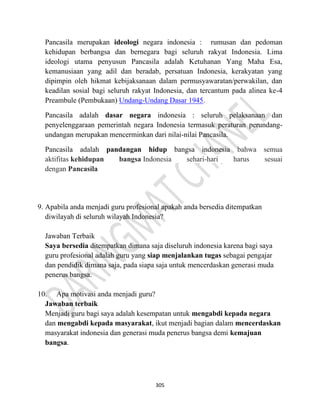 305
Pancasila merupakan ideologi negara indonesia : rumusan dan pedoman
kehidupan berbangsa dan bernegara bagi seluruh rakyat Indonesia. Lima
ideologi utama penyusun Pancasila adalah Ketuhanan Yang Maha Esa,
kemanusiaan yang adil dan beradab, persatuan Indonesia, kerakyatan yang
dipimpin oleh hikmat kebijaksanaan dalam permusyawaratan/perwakilan, dan
keadilan sosial bagi seluruh rakyat Indonesia, dan tercantum pada alinea ke-4
Preambule (Pembukaan) Undang-Undang Dasar 1945.
Pancasila adalah dasar negara indonesia : seluruh pelaksanaan dan
penyelenggaraan pemerintah negara Indonesia termasuk peraturan perundang-
undangan merupakan mencerminkan dari nilai-nilai Pancasila.
Pancasila adalah pandangan hidup bangsa indonesia bahwa semua
aktifitas kehidupan bangsa Indonesia sehari-hari harus sesuai
dengan Pancasila
9. Apabila anda menjadi guru profesional apakah anda bersedia ditempatkan
diwilayah di seluruh wilayah Indonesia?
Jawaban Terbaik
Saya bersedia ditempatkan dimana saja diseluruh indonesia karena bagi saya
guru profesional adalah guru yang siap menjalankan tugas sebagai pengajar
dan pendidik dimana saja, pada siapa saja untuk mencerdaskan generasi muda
penerus bangsa.
10. Apa motivasi anda menjadi guru?
Jawaban terbaik
Menjadi guru bagi saya adalah kesempatan untuk mengabdi kepada negara
dan mengabdi kepada masyarakat, ikut menjadi bagian dalam mencerdaskan
masyarakat indonesia dan generasi muda penerus bangsa demi kemajuan
bangsa.
 
