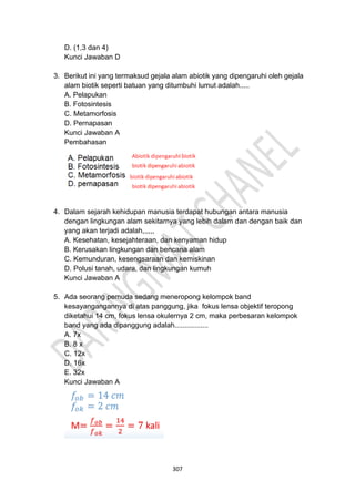 307
D. (1,3 dan 4)
Kunci Jawaban D
3. Berikut ini yang termaksud gejala alam abiotik yang dipengaruhi oleh gejala
alam biotik seperti batuan yang ditumbuhi lumut adalah.....
A. Pelapukan
B. Fotosintesis
C. Metamorfosis
D. Pernapasan
Kunci Jawaban A
Pembahasan
4. Dalam sejarah kehidupan manusia terdapat hubungan antara manusia
dengan lingkungan alam sekitarnya yang lebih dalam dan dengan baik dan
yang akan terjadi adalah,,,,,,
A. Kesehatan, kesejahteraan, dan kenyaman hidup
B. Kerusakan lingkungan dan bencana alam
C. Kemunduran, kesengsaraan dan kemiskinan
D. Polusi tanah, udara, dan lingkungan kumuh
Kunci Jawaban A
5. Ada seorang pemuda sedang meneropong kelompok band
kesayangangannya di atas panggung, jika fokus lensa objektif teropong
diketahui 14 cm, fokus lensa okulernya 2 cm, maka perbesaran kelompok
band yang ada dipanggung adalah.................
A. 7x
B. 8 x
C. 12x
D. 16x
E. 32x
Kunci Jawaban A
 