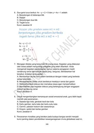 308
6. Dua garis lurus berikut: 4x – y + 2 = 0 dan y = 4x + 1 adalah
A. Berpotongan di beberapa titik
B. Sejajar
C. Berpotongan dua titik
D. Tegak lurus
Kunci Jawaban B
7. Mengajar dikelas yang berjumlah 40 orang siswa. Kegiatan yang dilakukan
oleh siswa adalah mengulangi pelajaran yang telah diberikan. Anda
mengamati kegiatan pembelajaran namun selama pengajaran masih
cenderung ramai dan banyak siswa yang bergurau. Berdasarkan hal
tersebut, tindakan anda adalah......
A. Memberikan aturan baru dalam berdiskusi dengan materi yang berbeda
setiap kelompok
B. Membebaskan siswa untuk berdiskusi meskipun ramai dan gaduh
C. Memberhentikan diskusi dan memaksa siswa agar memperhatikan
D. Membiarkan saja kegiatan diskusi yang berlangsung dengan anggapan
diskusi cenderung ramai
Kunci Jawaban A
8. Untuk mengembangkan kemampuan sosial emosional anak, guru lebih tepat
memilih alat peramainan..
A. Sepeda tiga roda, gerobak kecil dan bola
B. Kartu gambar, kartu kata dan kartu suku kata
C. Cermin, pakaian kostum dan asesorisnya
D. Krayon, spidol dan kertas gambar
Kunci Jawaban A
9. Penanaman moralitas yang berakar pada budaya bangsa sendiri menjadi
kunci penting dalam pendididikan kewarganegaraan di era globalisasi saat ini,
 