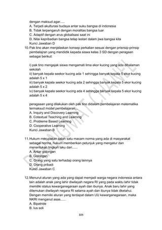 309
dengan maksud agar.....
A. Terjadi akulturasi budaya antar suku bangsa di indonesia
B. Tidak terpengaruh dengan moralitas bangsa luar
C. Adaptif dengan arus globalisasi saat ini
D. Nilai kepribadian bangsa tetap lestari dalam jiwa bangsa kita
Kunci Jawaban D
10.Pak tino akan menjelaskan konsep perkalian sesuai dengan prisnsip-prinsip
pembelajran yang mendidik kepada siswa kelas 3 SD dengan peragaan
sebagai berikut:
i) pak tino mengajak siswa mengamati lima ekor kucing yang ada dihalaman
sekolah
ii) banyak kepala seekor kucing ada 1 sehingga banyak kepala 5 ekor kucing
adalah 5 x 1
iii) banyak kepala seekor kucing ada 2 sehingga banyak kepala 5 ekor kucing
adalah 5 x 2
iv) banyak kepala seekor kucing ada 4 sehingga banyak kepala 5 ekor kucing
adalah 5 x 4
peragaaan yang dilakukan oleh pak tino didalam pembelajaran matematika
termaksud model pembelajaran...
A. Inquiry and Discovery Learning
B. Cotextual Teaching and Learning
C. Probleme Based Learning
D. Cooperative Learning
Kunci Jawaban B
11.Hukum merupakan salah satu macam norma yang ada di masyarakat
sebagai norma, hukum memberikan petunjuk yang mengatur dan
menentukan tingkah laku dari......
A. Antar golongan
B. Golongan
C. Orang yang satu terhadap orang lainnya
D. Orang pribadi
Kunci Jawaban C
12.Menurut aturan yang ada yang dapat memjadi warga negara indonesia antara
lain adalah anak yang lahir diwilayah negara RI yang pada waktu lahir tidak
memiliki status kewarganegaraan ayah dan ibunya. Anak baru lahir yang
ditemukan diwilayah negara RI selama ayah dan ibunya tidak dketahui.
Dengan memiiki aturan yang terdapat dalam UU kewarganegaraan, maka
NKRI menganut asas......
A. Bipatride
B. Ius soli
 