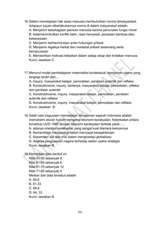 311
16.Dalam menetapkan hak asasi manusia membutuhkan norma dimasyarakat.
Adapaun tujuan diberlakukannya norma di dalam masyarakat adalah.
A. Menjamin kebahagiaan jasmani manusia karena penunaian fungsi moral
B. tidakmenimbulkan konflik batin, rasa menyesal, perasaan berdosa atau
kekecewaan
C. Menjamin kerharmonisan antar hubungan pribadi
D. Menjamin tegakya harkat dan martabat pribadi seseorang serta
kemanusiaan
E. Memberikan motivasi kebaikan dalam setiap sikap dan tindakan manusia
Kunci Jawaban C
17.Menurut model pembelajaran matematika kontekstual, komponen utama yang
lengkap terdiri dari....
A. Inquiry, masyarakat belajar, pemodelan, penilaian autentik dan refleksi
B. Konstuktivisme, inquiry, bertanya, masyarakat belajar, pemodelan, refleksi
dan penilaian autentik
C. Konstruktivisme, inquiry, masyarakat belajar, pemodelan, penilaian
autentik dan refleksi
D. Konstruktivisme, inquiry, masyarakat belajar, pemodelan dan refleksi
Kunci Jawaban B
18.Salah satu kegunaan mempelajari keragaman sejarah indonesia adalah
memahami aturan hukum mengenai ekonomi kerakyatan. Keterkaitan antara
konstitusi UUD 1945 dengan ekonomi kerakyatan terletak pada......
A. adanya orientasi kerakyatan yang sangat kuat diantara keduannya
B. Kemandirian masyarakat dalam mencapai kesejahteraan
C. Kesamaan visi dan misi dalam menghadapi globalisasi
D. Adanya penguasaan negara terhadap sektor usaha strategis
Kunci Jawaban B
19.Perhatikan data berikut ini:
Nilai 41-50 sebanyak 8
Nilai 51-60 sebanyak 6
Nilai 61-70 sebanyak 12
Nilai 71-80 sebanyak 4
Median dari data tersebut adalah
A. 69,8
B. 61,33
C. 68,8
D. 64, 33
Kunci Jawaban B
 