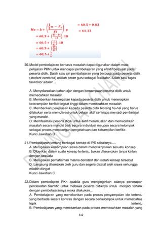 312
20.Model pembelajaran berbasis masalah dapat digunakan dalam mata
pelajaran PKN untuk mencapai pembelajaran yang efektif berpusat pada
peserta didik. Salah satu ciri pembalajaran yang berpusat pada peserta didik
(student-centered) adalah peran guru sebagai fasilitator. Salah satu tugas
fasilitator adalah...
A. Menyelaraskan bahan ajar dengan kemampuan peserta didik untuk
memecahkan masalah
B. Memberikan kesempatan kepada peserta didik untuk menerapkan
keterampilan berfikit tingkat tinggi dalam memecahkan masalah
C. Memberikan penjelasan kepada peserta didik tentang ha-hal yang harus
dilakukan serta memotivasi untuk belajar aktif sehingga menjadi pembelajar
yang mandiri.
D. Memfasilitasi peserta didik untuk aktif merumuskan dan memecahkan
masalah secara mandiri baik secara individual maupun secara kelompok
sebagai proses membangun pengetahuan dan ketrampilan berfikir.
Kunci Jawaban D
21.Pembelajaran tentang berbagai konsep di IPS sebaiknya.....
A. Merupakan kemampuan siswa dalam mendiskripsikan sesuatu konsep
B. Diberikan dalam suatu konsep tertentu, bukan diterangkan tanpa kaitan
dengan sesuatu
C. Merupakan pemahaman makna denotatif dan istilah konsep tersebut
D. Langsung ditemakan oleh guru dan segera dicatat oleh siswa sehungga
mudah diingat
Kunci Jawaban C
22.Dalam pembelajran PKn apabila guru menginginkan adanya penerapan
pendekatan Saintific untuk mebawa peserta didiknya untuk menjadi tertarik
dengan pembelajarannya maka dilakukan...
A. Pembelajaran yang menekankan pada proses penyampaian ide tertentu
yang berbeda secara kontras dengan secara berkelompok untuk memabahas
topik tertentu
B. Pembelajaran yang menekankan pada proses memecahkan masalah yang
 