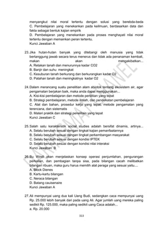 313
menyangkut nilai moral tertentu dengan solusi yang berebda-beda
C. Pembelajaran yang menekankan pada keilmuan, berdasarkan data dan
fakta sebagai bentuk kajian empirik
D. Pembelajaran yang menekankan pada proses menghayati nilai moral
tertentu dengan memainkan peran tertentu.
Kunci Jawaban A
23.Jika hutan-hutan banyak yang ditebangi oleh manusia yang tidak
bertanggung jawab secara terus menerus dan tidak ada penanaman kembali,
makan akan mengakibatkan...
A. Retakan tanah dan menurunnya kadar CO2
B. Banjir dan suhu meningkat
C. Kesuburan tanah berkurang dan berkurangkan kadar O2
D. Patahan tanah dan meningkatnya kadar O2
24.Dalam merancang suatu penelitian alam abiotok tentang ekosistem air, agar
pengamatan berjakan baik, maka anda dapat menggunakan...
A. Kisi-kisi pembelajaran dan metode penilitian yang tepat
B. Strategi pembelajaran, metode ilmiah, dan pendekatan pembelajaran
C. Alat dan bahan, prosedur kerja yang tepat, metode pengamatan yang
terencana, dan sistematis
D. Materi praktik dan strategi penelitain yang tepat
Kunci Jawaban C
25.Salah satu karakteristik social studies adalah bersifat dinamis, artinya...
A. Selalu berubah sesuai dengan tingkat kajian pemanfaatannya
B. Selalu berubah sesuai dengan tingkat perkembangan masyarakat
C. Selalu berubah sesuai dengan kondisi IPTEK
D. Selalu berubah sesuai dengan kondisi nilai interaksi
Kunci Jawaban B
26.Bu Windi akan menjelaskan konsep operasi penjumlahan, pengurangan
perkalian, dan pembagian tanpa sisa, pada bilangan cacah melibatkan
bilangan ribuan, maka guru harus memilih alat peraga yang sesuai yaitu....
A. Block Dienes
B. Kartu-kartu bilangan
C. Neraca bilangan
D. Batang cauisenaire
Kunci Jawaban A
27.Ali mempunyai uang dua kali Uang Budi, sedangkan caca mempunyai uang
Rp. 25.000 lebih banyak dari pada uang Ali. Agar jumlah uang mereka paling
sedikit Rp. 125.000, maka paling sedikit uang Caca adalah...
a. Rp. 20.000
 