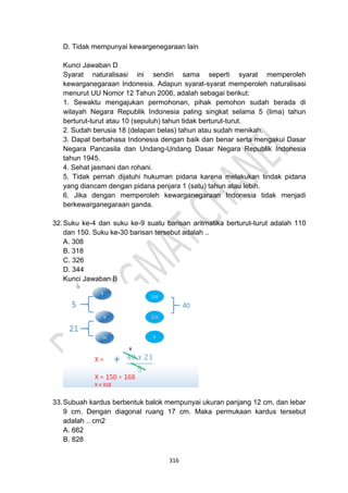 316
D. Tidak mempunyai kewargenegaraan lain
Kunci Jawaban D
Syarat naturalisasi ini sendiri sama seperti syarat memperoleh
kewarganegaraan Indonesia. Adapun syarat-syarat memperoleh naturalisasi
menurut UU Nomor 12 Tahun 2006, adalah sebagai berikut:
1. Sewaktu mengajukan permohonan, pihak pemohon sudah berada di
wilayah Negara Republik Indonesia paling singkat selama 5 (lima) tahun
berturut-turut atau 10 (sepuluh) tahun tidak berturut-turut.
2. Sudah berusia 18 (delapan belas) tahun atau sudah menikah.
3. Dapat berbahasa Indonesia dengan baik dan benar serta mengakui Dasar
Negara Pancasila dan Undang-Undang Dasar Negara Republik Indonesia
tahun 1945.
4. Sehat jasmani dan rohani.
5. Tidak pernah dijatuhi hukuman pidana karena melakukan tindak pidana
yang diancam dengan pidana penjara 1 (satu) tahun atau lebih.
6. Jika dengan memperoleh kewarganegaraan Indonesia tidak menjadi
berkewarganegaraan ganda.
32.Suku ke-4 dan suku ke-9 suatu barisan aritmatika berturut-turut adalah 110
dan 150. Suku ke-30 barisan tersebut adalah ..
A. 308
B. 318
C. 326
D. 344
Kunci Jawaban B
33.Subuah kardus berbentuk balok mempunyai ukuran panjang 12 cm, dan lebar
9 cm. Dengan diagonal ruang 17 cm. Maka permukaan kardus tersebut
adalah .. cm2
A. 662
B. 828
 