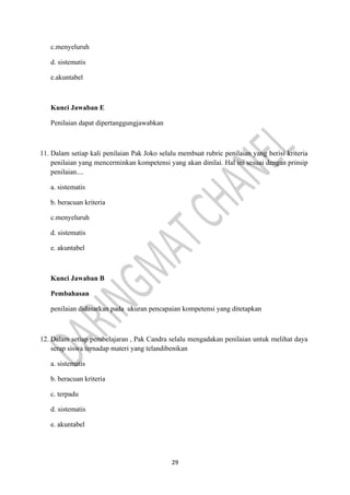 29
c.menyeluruh
d. sistematis
e.akuntabel
Kunci Jawaban E
Penilaian dapat dipertanggungjawabkan
11. Dalam setiap kali penilaian Pak Joko selalu membuat rubric penilaian yang berisi kriteria
penilaian yang mencerminkan kompetensi yang akan dinilai. Hal ini sesuai dengan prinsip
penilaian....
a. sistematis
b. beracuan kriteria
c.menyeluruh
d. sistematis
e. akuntabel
Kunci Jawaban B
Pembahasan
penilaian didasarkan pada ukuran pencapaian kompetensi yang ditetapkan
12. Dalam setiap pembelajaran , Pak Candra selalu mengadakan penilaian untuk melihat daya
serap siswa ternadap materi yang telandibenikan
a. sistematis
b. beracuan kriteria
c. terpadu
d. sistematis
e. akuntabel
 
