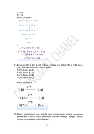 317
C. 552
D. 776
Kunci Jawaban C
34.Bayangan titik p dan q oleh refleksi terhadap y=x adalah titik p (3,5) dan q
(2,6). Maka koordinat titik p dan q adalah …
A. P(3,5) dan q(2,6)
B. P(5,3) dan q(2,6)
C. P(3,5) dan q(6,2)
D. P(5,3) dan q(6,2)
Kunci Jawaban D
35.Dalam pembelajaran pkn apabila guru menginginkan adanya penerapan
pendekatan saintifik untuk membawa peserta didiknya menjadi tertarik
dengan pembelajaran maka dilakukan …
 