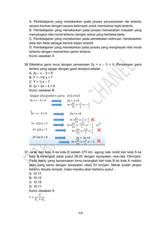 318
A. Pembelajaran yang menekankan pada proses penyampaian ide tertentu
secara kontras dengan secara kelompok untuk membahas topik tertentu
B. Pembelajaran yang menekankan pada proses memecahan masalah yang
menyangkut nilai moral tertentu dengan solusi yang berbeda-beda
C. Pembelajaran yang menekankan pada pendekatan keilmuan, berdasarkan
data dan fakta sebagai bentuk kajian empirik
D. Pembelajaran yang menekankan pada proses yang menghayati nilai moral
tertentu dengan memainkan peran tertentu
Kunci Jawaban A
36.Diketahui garis lurus dengan persamaan 2y + x – 3 = 0. Persamaan garis
berikut yang sejajar dengan garis tersebut adalah ..
A. 2y – x – 3 = 0
B. Y = -1/2 x + 7
C. Y = ½ x – 7
D. 2y + 2x – 3 = 0
Kunci Jawaban B
37.Jarak dari kota A ke kota B adalah 275 km. agung naik mobil dari kota A ke
kota B berangkat pada pukul 08.05 dengan kecepatan rata-rata 72km/jam.
Pada waktu yang bersamaaan bima berangkat dari kota B ke kota A melalui
jalan yang sama dengan kecepatan rata2 53 km/jam. Merak sudah janjian
ketemu disuatu tempat, maka mereka akan bertemu pukul …
A. 10.17
B. 10.13
C. 10.15
D. 10.11
Kunci Jawaban A
𝑡 =
𝑆
𝑉1 + 𝑉2
 