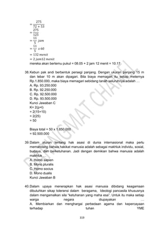 319
=
275
72 + 53
=
275
125
=
11
5
𝑗𝑎𝑚
=
11
5
𝑥 60
= 132 𝑚𝑒𝑛𝑖𝑡
= 2 𝑗𝑎𝑚12 𝑚𝑒𝑛𝑖𝑡
mereka akan bertemu pukul = 08.05 + 2 jam 12 menit = 10.17
38.Kebun pak andi berbentuk persegi panjang. Dengan ukuran panjang 15 m
dan lebar 10 m akan dipagari. Bila biaya memagari itu setiap meternya
Rp.1.850.000, maka biaya memagari sebidang tanah seluruhnya adalah …
A. Rp. 93.250.000
B. Rp. 92.250.000
C. Rp. 92.500.000
D. Rp. 93.500.000
Kunci Jawaban C
K= 2(p+l)
= 2(15+10)
= 2(25)
= 50
Biaya total = 50 x 1.850.000
= 92.500.000
39.Dalam aturan tentang hak asasi di dunia internasional maka perlu
memandang bahwa hakikat manusia adalah sebagai makhluk individu, sosial,
budaya, dan berketuhanan. Jadi dengan demikian bahwa manusia adalah
makhluk …
A. Homo sapien
B. Mono pluralis
C. Homo socius
D. Mono dualis
Kunci Jawaban B
40.Dalam upaya menerapkan hak asasi manusia dibidang keagamaan
dibutuhkan sikap toleransi dalam beragama, Ideologi pancasila khususnya
dalam mengamalkan sila “ketuhanan yang maha esa”. Untuk itu maka setiap
warga negara diupayakan …
A. Membiarkan dan menghargai perbedaan agama dan kepercayaan
terhadap tuhan YME
 