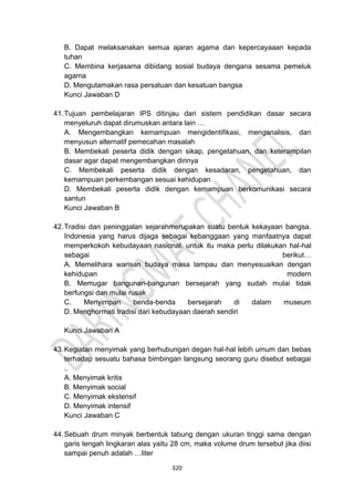 320
B. Dapat melaksanakan semua ajaran agama dan kepercayaaan kepada
tuhan
C. Membina kerjasama dibidang sosial budaya dengana sesama pemeluk
agama
D. Mengutamakan rasa persatuan dan kesatuan bangsa
Kunci Jawaban D
41.Tujuan pembelajaran IPS ditinjau dari sistem pendidikan dasar secara
menyeluruh dapat dirumuskan antara lain …
A. Mengembangkan kemampuan mengidentifikasi, menganalisis, dan
menyusun alternatif pemecahan masalah
B. Membekali peserta didik dengan sikap, pengetahuan, dan keterampilan
dasar agar dapat mengembangkan dirinya
C. Membekali peserta didik dengan kesadaran, pengetahuan, dan
kemampuan perkembangan sesuai kehidupan
D. Membekali peserta didik dengan kemampuan berkomunikasi secara
santun
Kunci Jawaban B
42.Tradisi dan peninggalan sejarahmerupakan suatu bentuk kekayaan bangsa.
Indonesia yang harus dijaga sebagai kebanggaan yang manfaatnya dapat
memperkokoh kebudayaan nasional. untuk itu maka perlu dilakukan hal-hal
sebagai berikut…
A. Memelihara warisan budaya masa lampau dan menyesuaikan dengan
kehidupan modern
B. Memugar bangunan-bangunan bersejarah yang sudah mulai tidak
berfungsi dan mulai rusak
C. Menyimpan benda-benda bersejarah di dalam museum
D. Menghormati tradisi dari kebudayaan daerah sendiri
Kunci Jawaban A
43.Kegiatan menyimak yang berhubungan degan hal-hal lebih umum dan bebas
terhadap sesuatu bahasa bimbingan langsung seorang guru disebut sebagai
..
A. Menyimak kritis
B. Menyimak social
C. Menyimak ekstensif
D. Menyimak intensif
Kunci Jawaban C
44.Sebuah drum minyak berbentuk tabung dengan ukuran tinggi sama dengan
garis tengah lingkaran alas yaitu 28 cm, maka volume drum tersebut jika diisi
sampai penuh adalah …liter
 