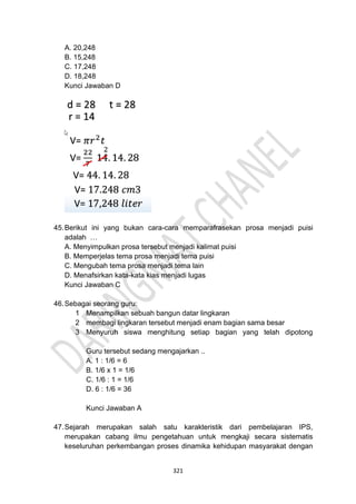321
A. 20,248
B. 15,248
C. 17,248
D. 18,248
Kunci Jawaban D
45.Berikut ini yang bukan cara-cara memparafrasekan prosa menjadi puisi
adalah …
A. Menyimpulkan prosa tersebut menjadi kalimat puisi
B. Memperjelas tema prosa menjadi tema puisi
C. Mengubah tema prosa menjadi tema lain
D. Menafsirkan kata-kata kias menjadi lugas
Kunci Jawaban C
46.Sebagai seorang guru:
1 Menampilkan sebuah bangun datar lingkaran
2 membagi lingkaran tersebut menjadi enam bagian sama besar
3 Menyuruh siswa menghitung setiap bagian yang telah dipotong
Guru tersebut sedang mengajarkan ..
A. 1 : 1/6 = 6
B. 1/6 x 1 = 1/6
C. 1/6 : 1 = 1/6
D. 6 : 1/6 = 36
Kunci Jawaban A
47.Sejarah merupakan salah satu karakteristik dari pembelajaran IPS,
merupakan cabang ilmu pengetahuan untuk mengkaji secara sistematis
keseluruhan perkembangan proses dinamika kehidupan masyarakat dengan
 