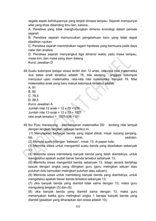 322
segala aspek kehidupannya yang terjadi dimasa lampau. Sejarah mempunyai
sifat yang khas dibanding ilmu lain, karena…
A. Peristiwa yang tidak menghubungkan dimensi kronologi dalam periode
sejarah
B. Peristiwa sejarah memunculkan pengetahuan baru yang tidak dapat
dijadikan rujukan
C. Peristiwa sejarah menimbulkan ragam hipotesis yang bermuara pada daya
nalar dan analisis
D. Peristiwa sejarah menyangkut tiga dimensi waktu yaitu masa lampau,
masa kini, dan masa yang akan datang
Kunci Jawaban D
48.Suatu kelompok belajar siswa terdiri dari 12 anak, rata-rata nilai matematika
dua belas anak tersebut adalah 78, bila seorang anggota kelompok
menyusul ujian matematika, rata-rata nilai matematika menjadi 79. Nilai
matematika anak yang baru masuk kelompok tersebut adalah
A. 91
B. 80
C. 78,5
D. 88,5
Kunci Jawaban A
Jumlah nilai 12 anak = 12 x 78 = 936
Jumlah nilai 13 anak = 13 x 79 = 1027
nilai anak tersebut = 1027-936 = 91
49.Ibu Putu merancang pembelajaran matematika SD tentang nilai tempat
dengan langkah langkah sebagai berikut ini.
(1) Menyiapkan berbagai benda yang dapat diikat, misal: kacang panjang,
lidi, karet, sedotan.
(2) Menulis suatu bilangan “belasan”, misal: 13, di papan tulis;
(3) Meminta siswa untuk mengambil suatu benda yang disediakan sebanyak
13;
(4) Meminta siswa membilang banyak benda yang telah diambilnya, untuk
mengetahui apakah sudah benar benda tersebut sebanyak 13;
(5) Meminta siswa mengambil benda sebanyak 13, tetapi secara bertahap
sesuai dengan angka yang dilingkari guru (guru melingkari satuan atau
puluhan dulu kemudian melingkari puluhan atau satuan);
(6) Meminta siswa untuk membilang banyak benda yang diambilnya, untuk
mengetahui apakah benar benda tersebut sebanyak 13;
(7) Jika banyak benda yang diambil tidak sama dengan 13, maka guru
mengulang langkah (5) dan (6).
(8) Jika banyak benda yang diambil sama dengan 13, maka guru
menanyakan ketika guru melingkari angka 1 berapa banyak benda yang
diambil (jawaban yang diharapkan dari siswa adalah 10);
 