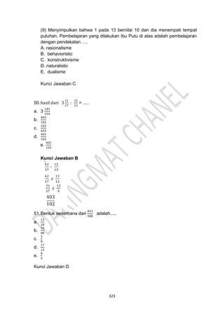 323
(9) Menyimpulkan bahwa 1 pada 13 bernilai 10 dan dia menempati tempat
puluhan. Pembelajaran yang dilakukan Ibu Putu di atas adalah pembelajaran
dengan pendekatan ….
A. rasionalisme
B. behavioristic
C. konstruktivisme
D. naturalistic
E. dualisme
Kunci Jawaban C
50.hasil dari 3
11
17
:
12
13
= .....
a. 3
143
334
b.
403
102
c.
102
403
d.
402
102
e.
402
103
Kunci Jawaban B
51.Bentuk sederhana dari
833
588
adalah.....
a.
13
18
b.
33
88
c.
3
8
d.
17
12
e.
8
5
Kunci Jawaban D
 