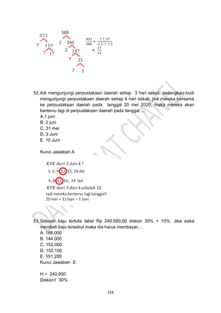 324
52.Adi mengunjungi perpustakaan daerah setiap 3 hari sekali, sedangkan budi
mengunjungi perpustakaan daerah setiap 4 hari sekali. jika mereka bersama
ke perpustakaan daerah pada tanggal 20 mei 2020, maka mereka akan
bertemu lagi di perpustakaan daerah pada tanggal ....
A.1 juni
B. 2 juni
C. 31 mei
D. 3 Juni
E. 10 Juni
Kunci Jawaban A
53.Sebuah baju tertulis label Rp 240.000,00 diskon 30% + 10%. Jika siska
membeli baju tersebut maka dia harus membayar....
A. 168.000
B. 144.000
C. 152.000
D. 152.100
E. 151.200
Kunci Jawaban E
H = 240.000
Diskon1 30%
 