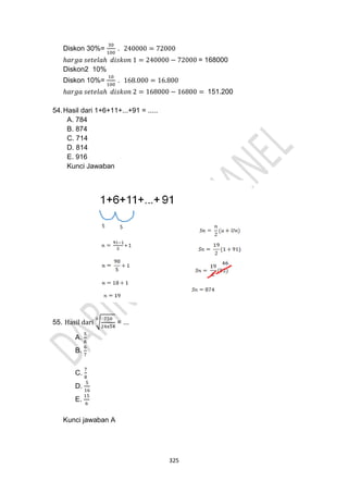 325
Diskon 30%=
30
100
. 240000 = 72000
ℎ𝑎𝑟𝑔𝑎 𝑠𝑒𝑡𝑒𝑙𝑎ℎ 𝑑𝑖𝑠𝑘𝑜𝑛 1 = 240000 − 72000 = 168000
Diskon2 10%
Diskon 10%=
10
100
. 168.000 = 16.800
ℎ𝑎𝑟𝑔𝑎 𝑠𝑒𝑡𝑒𝑙𝑎ℎ 𝑑𝑖𝑠𝑘𝑜𝑛 2 = 168000 − 16800 = 151.200
54.Hasil dari 1+6+11+...+91 = .....
A. 784
B. 874
C. 714
D. 814
E. 916
Kunci Jawaban
55. Hasil dari √
750
24x54
3
= ...
A.
5
6
B.
6
7
C.
7
8
D.
5
16
E.
15
6
Kunci jawaban A
 