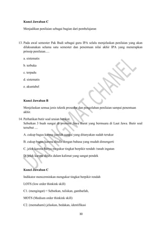 30
Kunci Jawaban C
Menjadikan penilaian sebagai bagian dari pembelajaran
13. Pada awal semester Pak Budi sebagai guru IPA selalu menjelaskan penilaian yang akan
dilaksanakan selama satu semester dan penentuan nilai akhir IPA yang menerapkan
prinsip penilaian.....
a. sistematis
b. terbuka
c. terpadu
d. sistematis
e. akuntabel
Kunci Jawaban B
Menjelaskan semua jenis teknik prosedur dan pengolahan penilaian sampai penentuan
akhir.
14. Perhatikan butir soal uraian berikut.
Sebutkan 3 buah sungai di proninsi Jawa Barat yang bermuara di Laut Jawa. Butir soal
tersebut ....
A. cukup bagus karena jumlah sungai yang ditanyakan sudah terukur
B. cukup bagus karena ditulis dengan bahasa yang mudah dimengerti
C. jelek karena hanya megukur tingkat berpikir rendah /ranah ingatan
D. jelek karena ditulis dalam kalimat yang sangat pendek
Kunci Jawaban C
Indikator mencerminkan mengukur tingkat berpikir rendah
LOTS (low order thinkink skill)
C1. (mengingat) = Sebutkan, tuliskan, gambarlah,
MOTS (Medium order thinkink skill)
C2. (memahami) jelaskan, bedakan, identifikasi
 