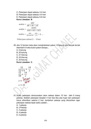 328
C. Pekerjaan dapat selesau 3-4 hari
D. Pekerjaan dapat selesau 4-5 hari
E. Pekerjaan dapat selesau 5-6 hari
Kunci Jawaban B
60.Jika 12 ternak maka akan menghabiskan pakan 14 karung, jika banyak ternak
ditambah 6 maka butuh pakan berapa...
A. 5 karung
B. 20 karung
C. 21 Karung
D. 24 Karung
E. 25 Karung
Kunci Jawaban C
61.Suatu pekerjaan direncanakan akan selesai dalam 10 hari oleh 6 orang
pekerja. Setelah pekerjaan berjalan 4 hari tiba tiba ada hujan dan pekerjaan
harus dihentikan selama 2 hari. tambahan pekerja yang dibutuhkan agar
pekerjaan selesai tepat waktu adalah...
A. 1 pekerja
B. 2 Pekerja
C. 3 pekerja
D. 4 pekerja
E. 5 pekerja
 