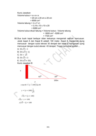 331
Kunci Jawaban
Volume kubus = s x s x s
= 20 cm x 20 cm x 20 cm
= 8000 cm³
Volume tabung = π x r² x t
= 3,14 x 10 x 10 x 20
= 6280 cm³
Volume kubus diluar tabung = Volume kubus - Volume tabung
= 8000 cm³ - 6280 cm³
= 1720 cm³
66.Dua buah kapal berlayar ddan keduanya mengamati sebuah mercusuar.
Jarak kapal A dan Kapal B adalah 100 meter. Kapal A mengamati ujung
mercusuar dengan sudut elevasi 30 derajad dan kapal B mengamati ujung
mercusuar dengan sudut elevasi 45 derajad. Tinggi mercusuar adalah....
A. 50 √3 + 1
B. 50 (√3 + 1)
C. 50 + √3
D. 50 √3 + 3
E. 50 (√3 + 50)
Kunci Jawaban B
 