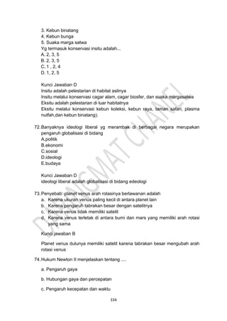 334
3. Kebun binatang
4. Kebun bunga
5. Suaka marga satwa
Yg termasuk konservasi insitu adalah...
A. 2, 3, 5
B. 2, 3, 5
C. 1 , 2, 4
D. 1, 2, 5
Kunci Jawaban D
Insitu adalah pelestarian di habitat aslinya
Insitu melalui konservasi cagar alam, cagar biosfer, dan suaka margasatwa
Eksitu adalah pelestarian di luar habitatnya
Eksitu melalui konservasi kebun koleksi, kebun raya, taman safari, plasma
nutfah,dan kebun binatang).
72.Banyaknya ideologi liberal yg merambak di berbagai negara merupakan
pengaruh globalisasi di bidang
A.politik
B.ekonomi
C.sosial
D.ideologi
E.budaya
Kunci Jawaban D
ideologi liberal adalah globalisasi di bidang edeologi
73.Penyebab planet venus arah rotasinya berlawanan adalah
a. Karena ukuran venus paling kecil di antara planet lain
b. Karena pengaruh tabrakan besar dengan satelitnya
c. Karena venus tidak memiliki satelit
d. Karena venus terletak di antara bumi dan mars yang memiliki arah rotasi
yang sama
Kunci jawaban B
Planet venus dulunya memiliki satelit karena tabrakan besar mengubah arah
rotasi venus
74.Hukum Newton II menjelaskan tentang ....
a. Pengaruh gaya
b. Hubungan gaya dan percepatan
c. Pengaruh kecepatan dan waktu
 