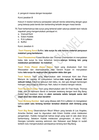 335
d. pengaruh massa dengan kecepatan
Kunci jawaban B
Hukum II newton berbunyi persepatan sebuah benda sebanding dengan gaya
yang bekerja pada benda dan berbanding terbalik dengan masa benda
75.Teori terbentuknya tata surya yang terkenal salah satunya adalah teori nebula
siapakah yang mengemukakan pendapat ini.
a. Imanuel Kant
b. Edwin Hubble
c. R.A Lyttleton
d. Buffon
Kunci Jawaban A
Teori Pasang Surut Buffon, tata surya itu ada karena material penyusun
matahari yang bertebaran.
Teori Planetesimal Forest Moulton dan Thomas Chamberlain ini menyatakan
kalau tata surya itu bisa terbentuk karena adanya bintang lain yang
melakukan pendekatan ke matahari
Teori Proto Planet (Awan Debu) Teori yang dicetuskan Carl Von
Weizsaeker dan disempurnakan oleh Gerard Kuiper ini menyatakan
kalau tata surya itu asalnya dari gumpalan debu dan gas
Teori Nebula Teori yang dikemukakan oleh Immanuel Kant dan Piere
Marquis de Laplace ini menyatakan bahwa tata surya ini berasal dari
sebuah kabut. Kabut ini tersusun dari debu, es, dan gas dengan kandungan
hidrogen yang tinggi di dalamnya. Nah, kabut ini disebut dengan nebula.
Teori Keadaan Tetap Teori yang dikemukakan oleh Sir Fred Hoyle, Thomas
Gold, dan Sir Hermann Bondi ini bertolak belakang dengan teori Big Bang.
Dalam teori keadaan tetap ini, alam semesta selalu tampak sama dari
sejak awal dan tidak akan berakhir
Teori Bintang Kembar teori yang dibawa oleh R.A Lyttleton ini mengatakan
bahwa salah satu bintang kembar tersebut ditabrak oleh bintang yang
lain
Teori Big Bang Observatorium Mourt Wilson yang berada di Los Angeles,
Amerika Serikat, saat itu digunakan oleh Edwin Hubble untuk melakukan
pengamatan. Hubble mengamati bahwa langit yang saat ini ada akan terus
berkembang. Sebelum Hubble melakukan pengamatan, di tahun 1927,
Georges Lemaitre seorang astronom dan fisikawan asal Belgia ini sudah
terlebih dulu mengemukakan pendapatnya tentang teori Big Bang.
 